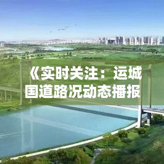 《实时关注：运城国道路况动态播报》