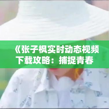 《张子枫实时动态视频下载攻略：捕捉青春风采》