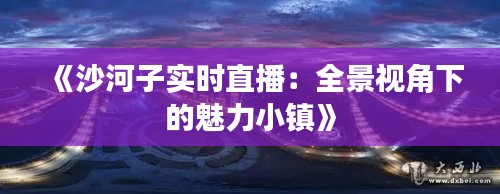 《沙河子实时直播：全景视角下的魅力小镇》