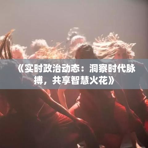 《实时政治动态：洞察时代脉搏，共享智慧火花》
