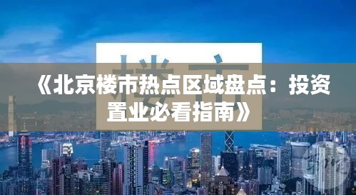 《北京楼市热点区域盘点：投资置业必看指南》