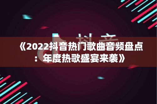 《2022抖音热门歌曲音频盘点：年度热歌盛宴来袭》
