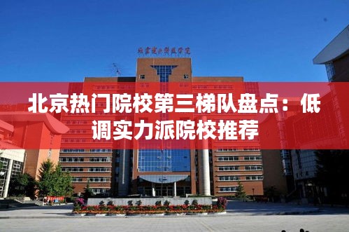 北京热门院校第三梯队盘点：低调实力派院校推荐