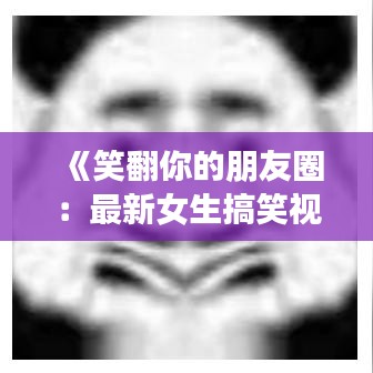 《笑翻你的朋友圈：最新女生搞笑视频大盘点！》