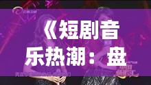 《短剧音乐热潮：盘点热门短剧歌曲背后的故事》