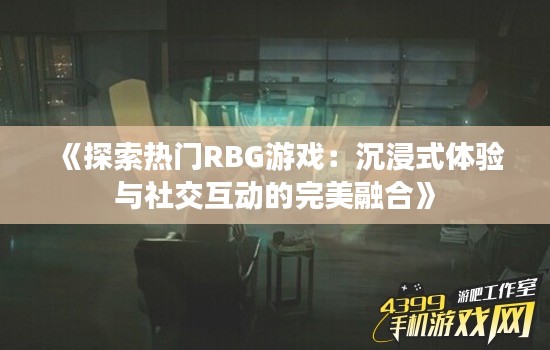 《探索热门RBG游戏：沉浸式体验与社交互动的完美融合》