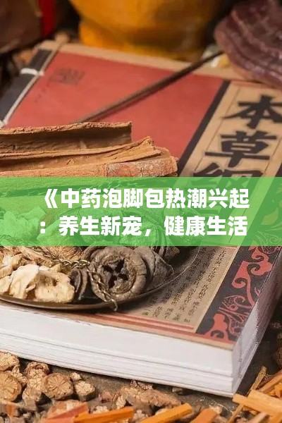 《中药泡脚包热潮兴起：养生新宠，健康生活新选择》