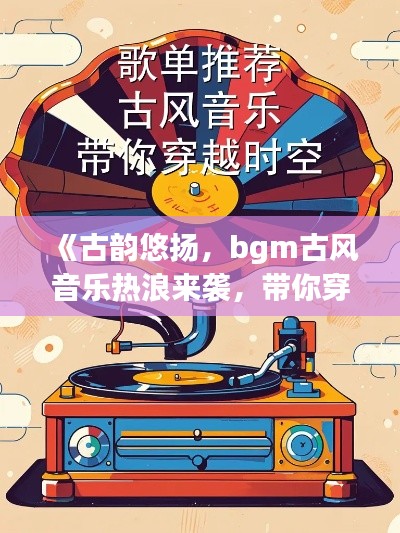 《古韵悠扬，bgm古风音乐热浪来袭，带你穿越时空的听觉之旅》