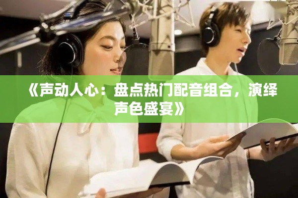 《声动人心：盘点热门配音组合，演绎声色盛宴》