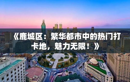 《鹿城区：繁华都市中的热门打卡地，魅力无限！》