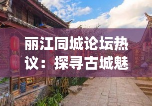 丽江同城论坛热议：探寻古城魅力，畅谈生活点滴