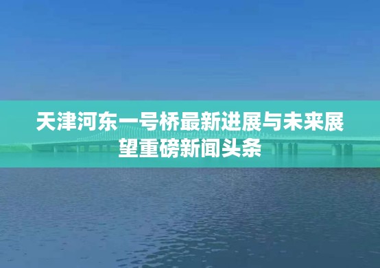 天津河东一号桥最新进展与未来展望重磅新闻头条