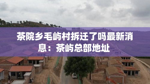 茶院乡毛屿村拆迁了吗最新消息：茶屿总部地址 