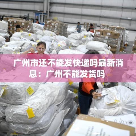广州市还不能发快递吗最新消息：广州不能发货吗 