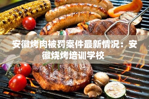 安徽烤肉被罚案件最新情况：安徽烧烤培训学校 