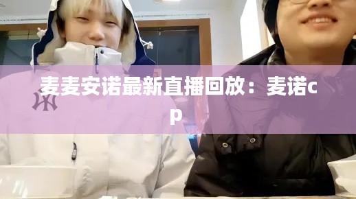 麦麦安诺最新直播回放：麦诺cp 