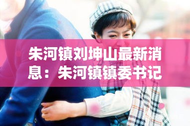 朱河镇刘坤山最新消息：朱河镇镇委书记是谁是哪里人 