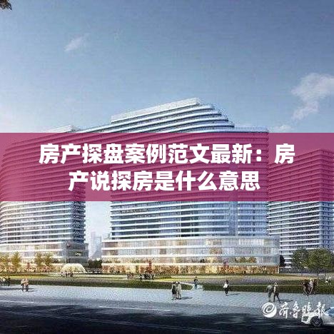 房产探盘案例范文最新：房产说探房是什么意思 