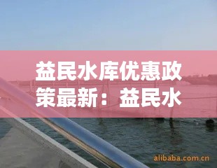 益民水库优惠政策最新：益民水产养殖有限公司 