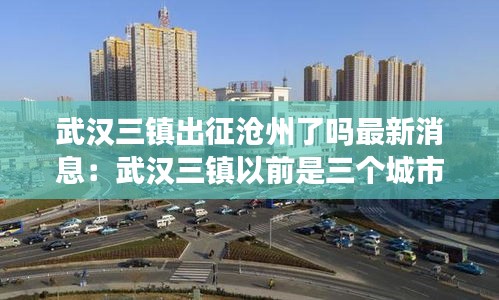 武汉三镇出征沧州了吗最新消息：武汉三镇以前是三个城市 