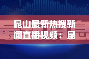 昆山最新热搜新闻直播视频：昆山最近新闻 