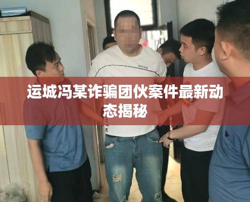 运城冯某诈骗团伙案件最新动态揭秘