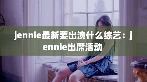jennie最新要出演什么综艺：jennie出席活动 