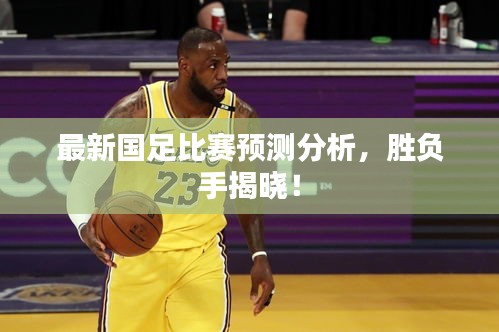最新国足比赛预测分析，胜负手揭晓！