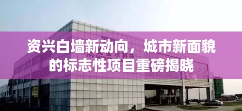 资兴白墙新动向，城市新面貌的标志性项目重磅揭晓