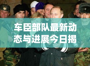 车臣部队最新动态与进展今日揭秘