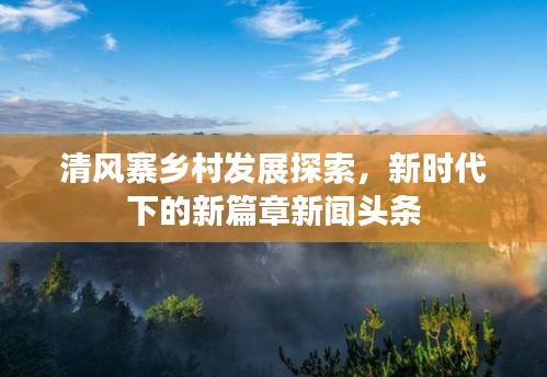 清风寨乡村发展探索，新时代下的新篇章新闻头条