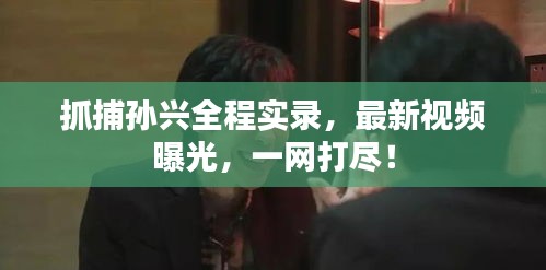 抓捕孙兴全程实录，最新视频曝光，一网打尽！