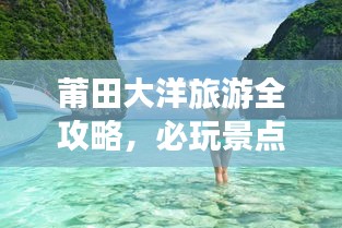 莆田大洋旅游全攻略，必玩景点、美食、住宿一网打尽！