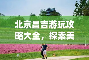 北京昌吉游玩攻略大全，探索美景，尽享精彩旅程！