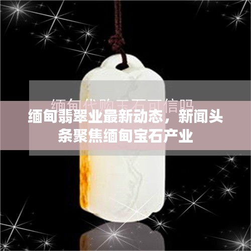 缅甸翡翠业最新动态，新闻头条聚焦缅甸宝石产业