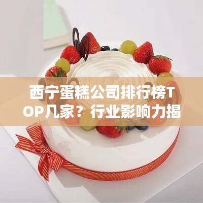 西宁蛋糕公司排行榜TOP几家？行业影响力揭秘！