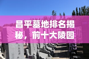 昌平墓地排名揭秘，前十大陵园文化与选择的重要性解读