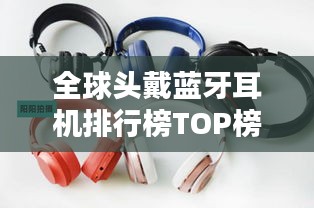 全球头戴蓝牙耳机排行榜TOP榜，音质、舒适度一网打尽！