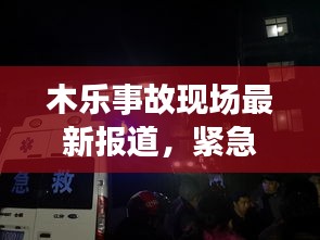 木乐事故现场最新报道，紧急救援与事故进展全掌握