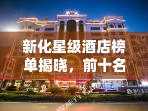 新化星级酒店榜单揭晓，前十名豪华住宿推荐