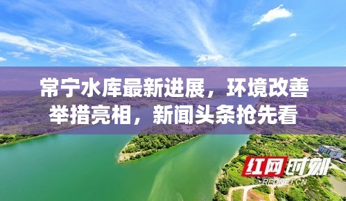 常宁水库最新进展，环境改善举措亮相，新闻头条抢先看
