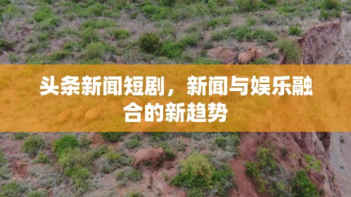 头条新闻短剧，新闻与娱乐融合的新趋势