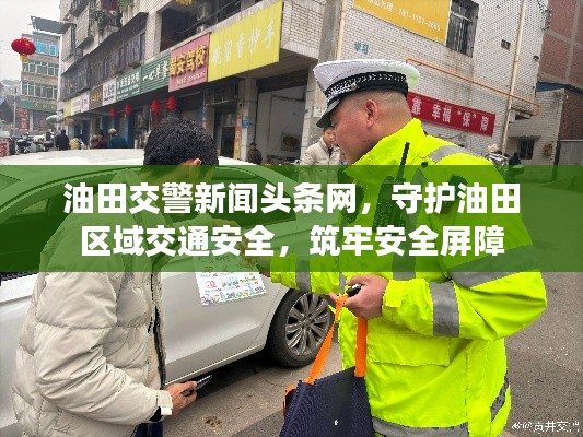 油田交警新闻头条网，守护油田区域交通安全，筑牢安全屏障