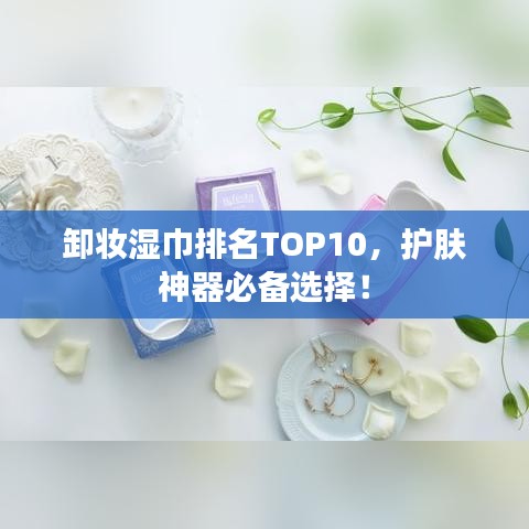 卸妆湿巾排名TOP10，护肤神器必备选择！